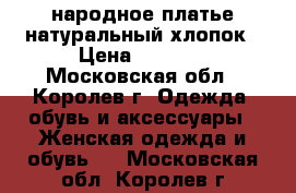 народное платье натуральный хлопок › Цена ­ 2 000 - Московская обл., Королев г. Одежда, обувь и аксессуары » Женская одежда и обувь   . Московская обл.,Королев г.